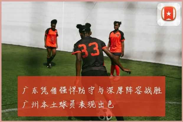 广东凭借强悍防守与深厚阵容战胜广州本土球员表现出色