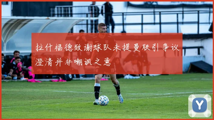 拉什福德致谢球队未提曼联引争议澄清并非嘲讽之意