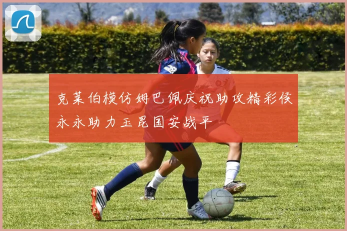 克莱伯模仿姆巴佩庆祝助攻精彩侯永永助力玉昆国安战平