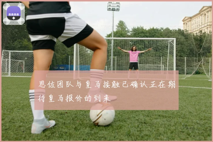恩佐团队与皇马接触已确认正在期待皇马报价的到来