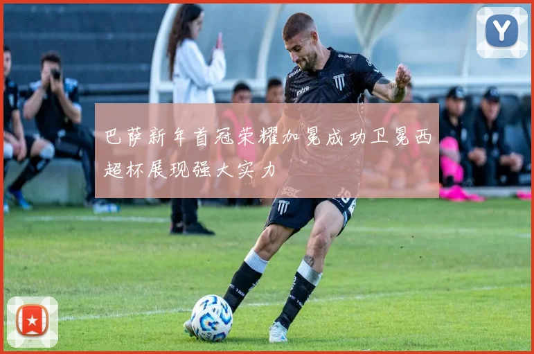 巴萨新年首冠荣耀加冕成功卫冕西超杯展现强大实力