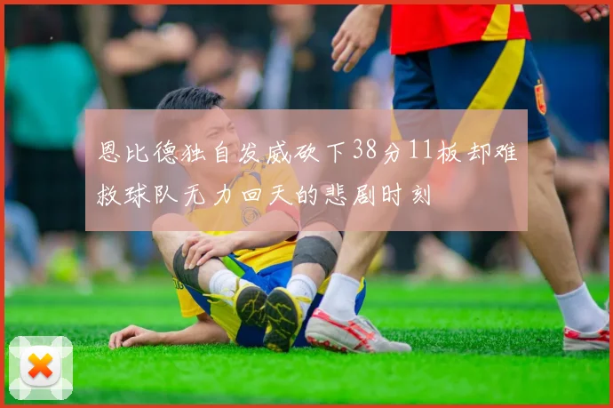 恩比德独自发威砍下38分11板却难救球队无力回天的悲剧时刻