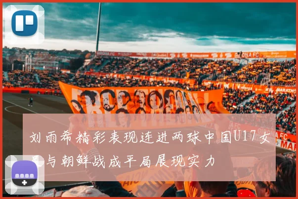 刘雨希精彩表现连进两球中国U17女足与朝鲜战成平局展现实力