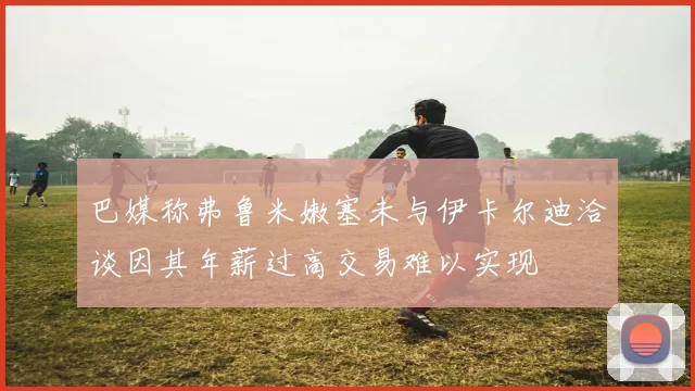 巴媒称弗鲁米嫩塞未与伊卡尔迪洽谈因其年薪过高交易难以实现