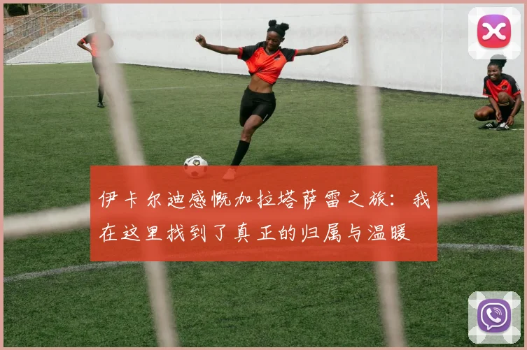 伊卡尔迪感慨加拉塔萨雷之旅：我在这里找到了真正的归属与温暖